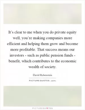 It’s clear to me when you do private equity well, you’re making companies more efficient and helping them grow and become more profitable. That success means our investors - such as public pension funds - benefit, which contributes to the economic wealth of society Picture Quote #1