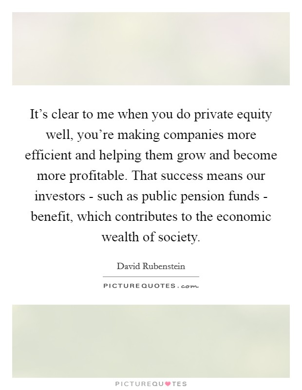 It’s clear to me when you do private equity well, you’re making companies more efficient and helping them grow and become more profitable. That success means our investors - such as public pension funds - benefit, which contributes to the economic wealth of society Picture Quote #1
