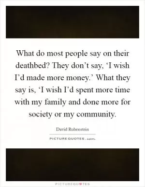 What do most people say on their deathbed? They don’t say, ‘I wish I’d made more money.’ What they say is, ‘I wish I’d spent more time with my family and done more for society or my community Picture Quote #1