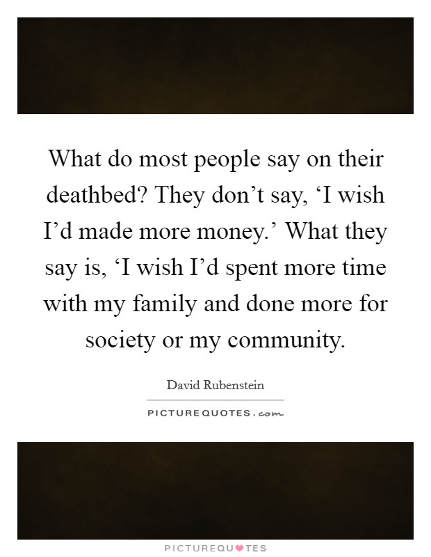 What do most people say on their deathbed? They don't say, ‘I wish I'd made more money.' What they say is, ‘I wish I'd spent more time with my family and done more for society or my community Picture Quote #1