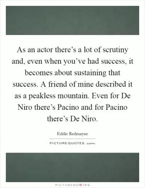 As an actor there’s a lot of scrutiny and, even when you’ve had success, it becomes about sustaining that success. A friend of mine described it as a peakless mountain. Even for De Niro there’s Pacino and for Pacino there’s De Niro Picture Quote #1