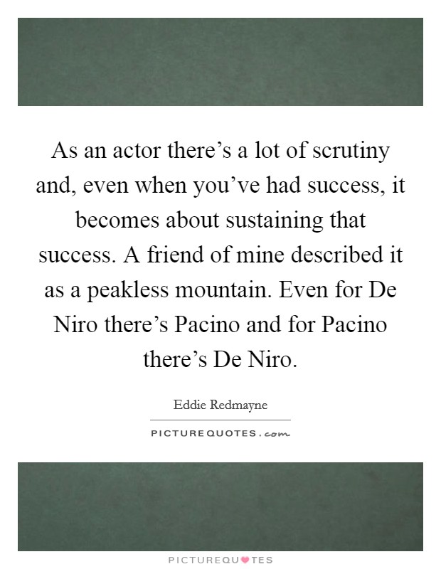 As an actor there's a lot of scrutiny and, even when you've had success, it becomes about sustaining that success. A friend of mine described it as a peakless mountain. Even for De Niro there's Pacino and for Pacino there's De Niro Picture Quote #1