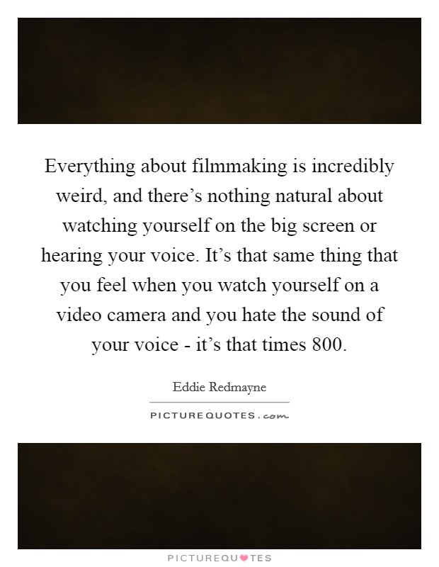 Everything about filmmaking is incredibly weird, and there's nothing natural about watching yourself on the big screen or hearing your voice. It's that same thing that you feel when you watch yourself on a video camera and you hate the sound of your voice - it's that times 800 Picture Quote #1