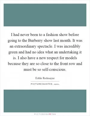 I had never been to a fashion show before going to the Burberry show last month. It was an extraordinary spectacle. I was incredibly green and had no idea what an undertaking it is. I also have a new respect for models because they are so close to the front row and must be so self-conscious Picture Quote #1