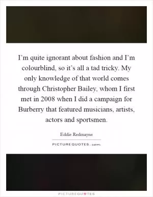 I’m quite ignorant about fashion and I’m colourblind, so it’s all a tad tricky. My only knowledge of that world comes through Christopher Bailey, whom I first met in 2008 when I did a campaign for Burberry that featured musicians, artists, actors and sportsmen Picture Quote #1