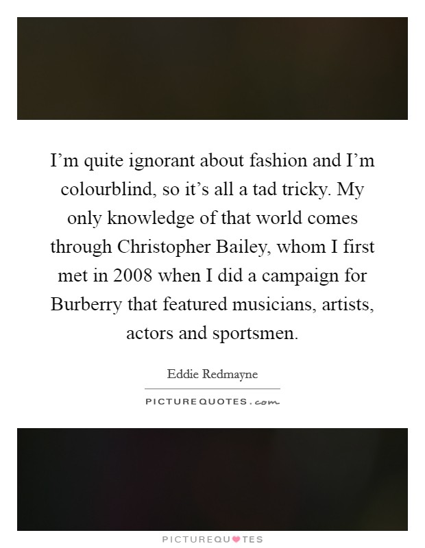 I'm quite ignorant about fashion and I'm colourblind, so it's all a tad tricky. My only knowledge of that world comes through Christopher Bailey, whom I first met in 2008 when I did a campaign for Burberry that featured musicians, artists, actors and sportsmen Picture Quote #1