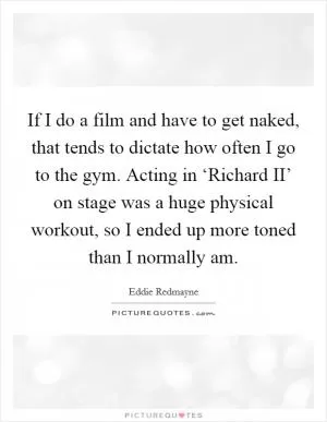 If I do a film and have to get naked, that tends to dictate how often I go to the gym. Acting in ‘Richard II’ on stage was a huge physical workout, so I ended up more toned than I normally am Picture Quote #1