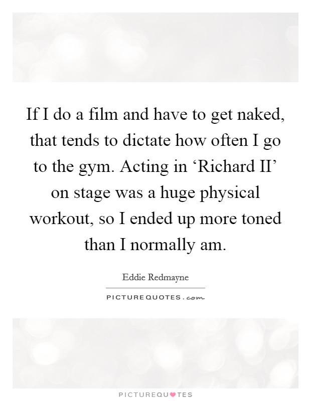 If I do a film and have to get naked, that tends to dictate how often I go to the gym. Acting in ‘Richard II' on stage was a huge physical workout, so I ended up more toned than I normally am Picture Quote #1