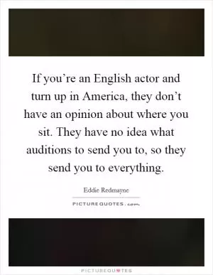 If you’re an English actor and turn up in America, they don’t have an opinion about where you sit. They have no idea what auditions to send you to, so they send you to everything Picture Quote #1