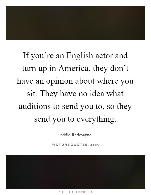 If you're an English actor and turn up in America, they don't have an opinion about where you sit. They have no idea what auditions to send you to, so they send you to everything Picture Quote #1