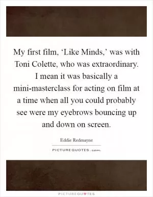 My first film, ‘Like Minds,’ was with Toni Colette, who was extraordinary. I mean it was basically a mini-masterclass for acting on film at a time when all you could probably see were my eyebrows bouncing up and down on screen Picture Quote #1