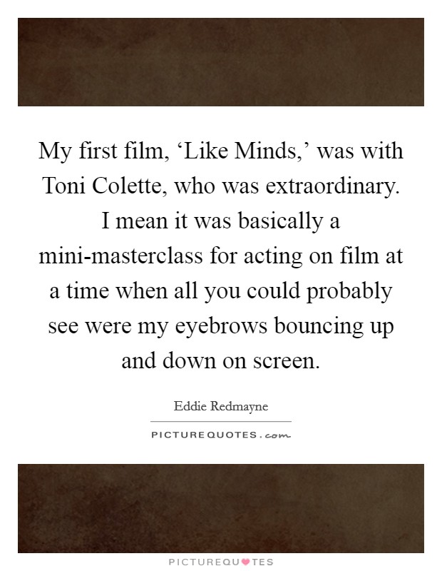 My first film, ‘Like Minds,' was with Toni Colette, who was extraordinary. I mean it was basically a mini-masterclass for acting on film at a time when all you could probably see were my eyebrows bouncing up and down on screen Picture Quote #1