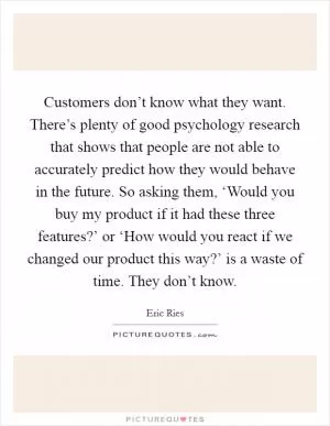 Customers don’t know what they want. There’s plenty of good psychology research that shows that people are not able to accurately predict how they would behave in the future. So asking them, ‘Would you buy my product if it had these three features?’ or ‘How would you react if we changed our product this way?’ is a waste of time. They don’t know Picture Quote #1