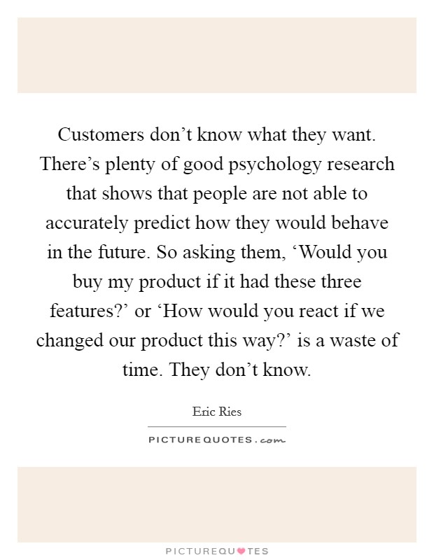Customers don't know what they want. There's plenty of good psychology research that shows that people are not able to accurately predict how they would behave in the future. So asking them, ‘Would you buy my product if it had these three features?' or ‘How would you react if we changed our product this way?' is a waste of time. They don't know Picture Quote #1