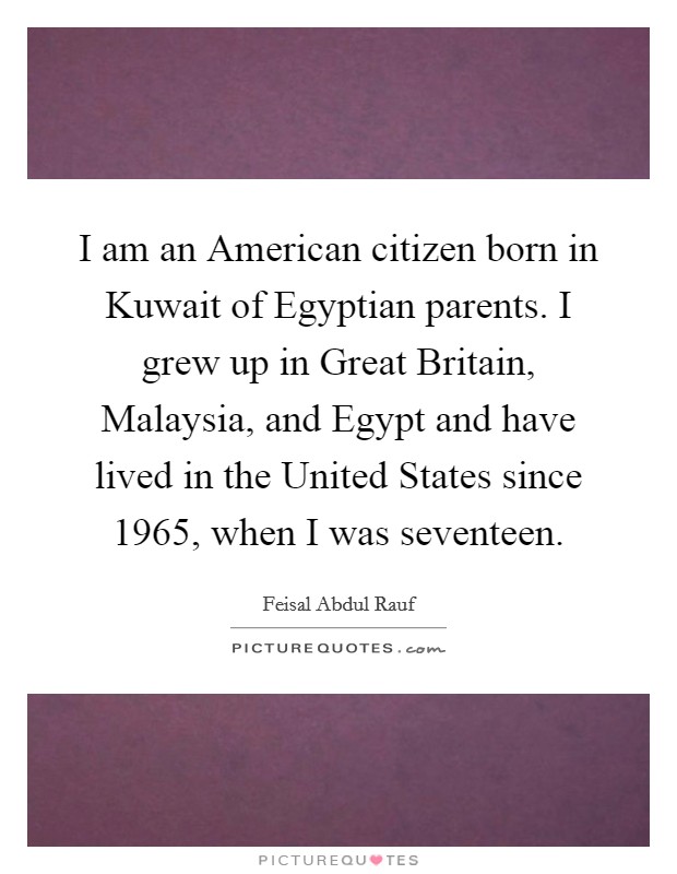 I am an American citizen born in Kuwait of Egyptian parents. I grew up in Great Britain, Malaysia, and Egypt and have lived in the United States since 1965, when I was seventeen Picture Quote #1