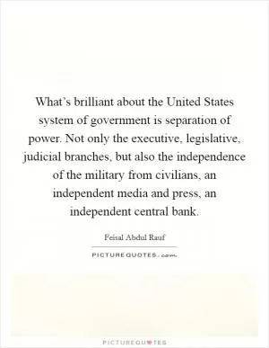 What’s brilliant about the United States system of government is separation of power. Not only the executive, legislative, judicial branches, but also the independence of the military from civilians, an independent media and press, an independent central bank Picture Quote #1