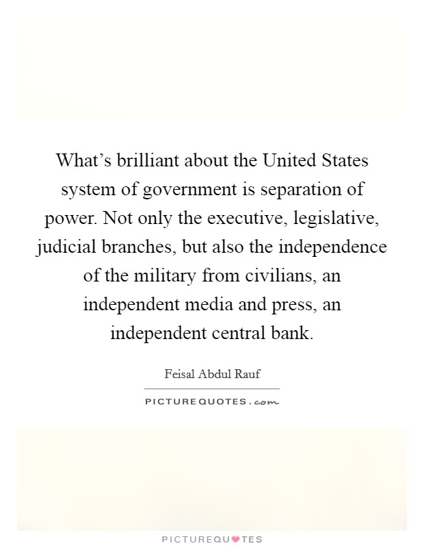 What's brilliant about the United States system of government is separation of power. Not only the executive, legislative, judicial branches, but also the independence of the military from civilians, an independent media and press, an independent central bank Picture Quote #1