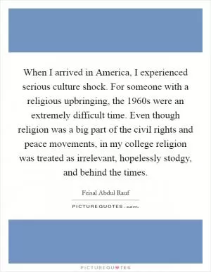 When I arrived in America, I experienced serious culture shock. For someone with a religious upbringing, the 1960s were an extremely difficult time. Even though religion was a big part of the civil rights and peace movements, in my college religion was treated as irrelevant, hopelessly stodgy, and behind the times Picture Quote #1
