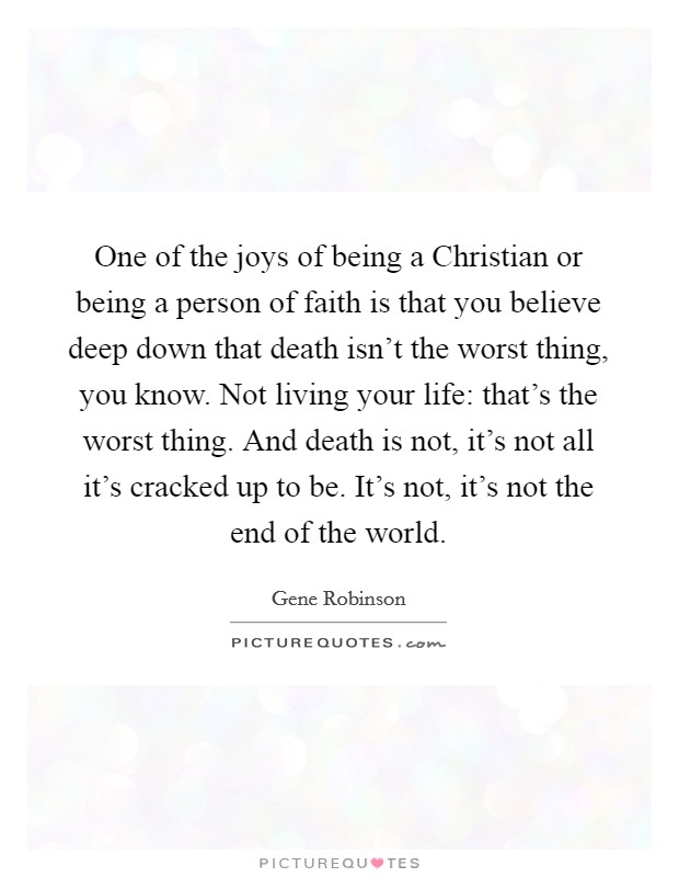 One of the joys of being a Christian or being a person of faith is that you believe deep down that death isn't the worst thing, you know. Not living your life: that's the worst thing. And death is not, it's not all it's cracked up to be. It's not, it's not the end of the world Picture Quote #1
