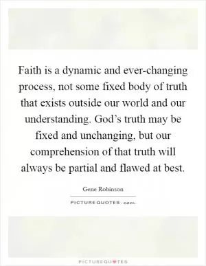 Faith is a dynamic and ever-changing process, not some fixed body of truth that exists outside our world and our understanding. God’s truth may be fixed and unchanging, but our comprehension of that truth will always be partial and flawed at best Picture Quote #1