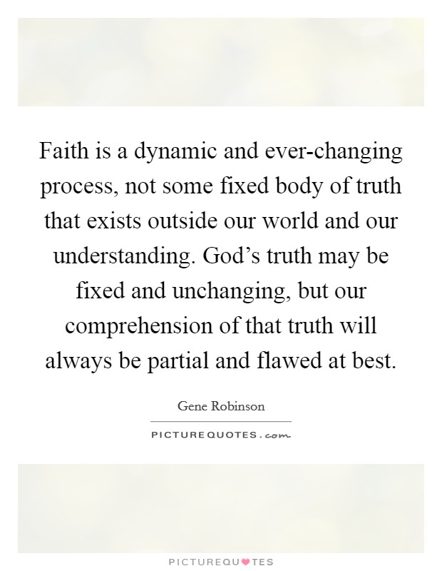 Faith is a dynamic and ever-changing process, not some fixed body of truth that exists outside our world and our understanding. God's truth may be fixed and unchanging, but our comprehension of that truth will always be partial and flawed at best Picture Quote #1