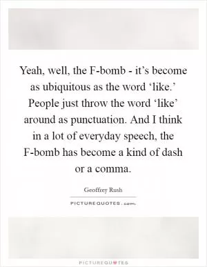 Yeah, well, the F-bomb - it’s become as ubiquitous as the word ‘like.’ People just throw the word ‘like’ around as punctuation. And I think in a lot of everyday speech, the F-bomb has become a kind of dash or a comma Picture Quote #1