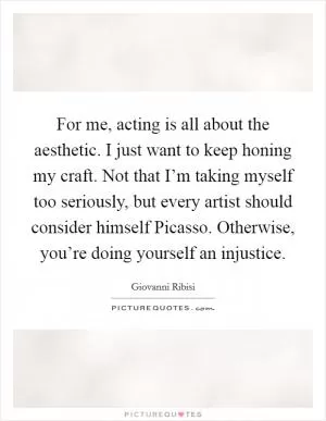 For me, acting is all about the aesthetic. I just want to keep honing my craft. Not that I’m taking myself too seriously, but every artist should consider himself Picasso. Otherwise, you’re doing yourself an injustice Picture Quote #1