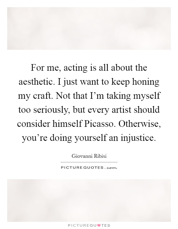For me, acting is all about the aesthetic. I just want to keep honing my craft. Not that I'm taking myself too seriously, but every artist should consider himself Picasso. Otherwise, you're doing yourself an injustice Picture Quote #1