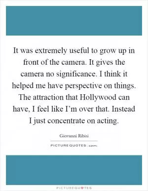 It was extremely useful to grow up in front of the camera. It gives the camera no significance. I think it helped me have perspective on things. The attraction that Hollywood can have, I feel like I’m over that. Instead I just concentrate on acting Picture Quote #1
