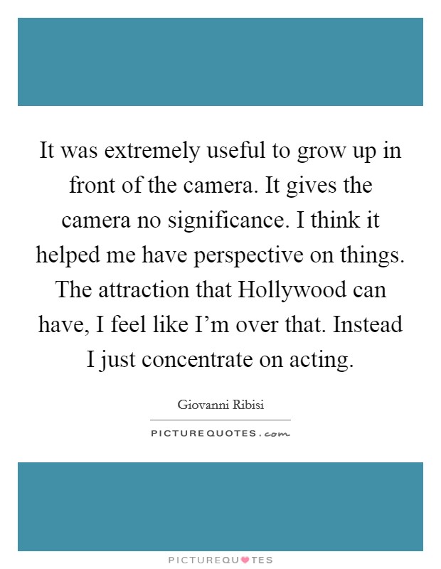 It was extremely useful to grow up in front of the camera. It gives the camera no significance. I think it helped me have perspective on things. The attraction that Hollywood can have, I feel like I'm over that. Instead I just concentrate on acting Picture Quote #1
