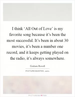 I think ‘All Out of Love’ is my favorite song because it’s been the most successful. It’s been in about 30 movies, it’s been a number one record, and it keeps getting played on the radio, it’s always somewhere Picture Quote #1
