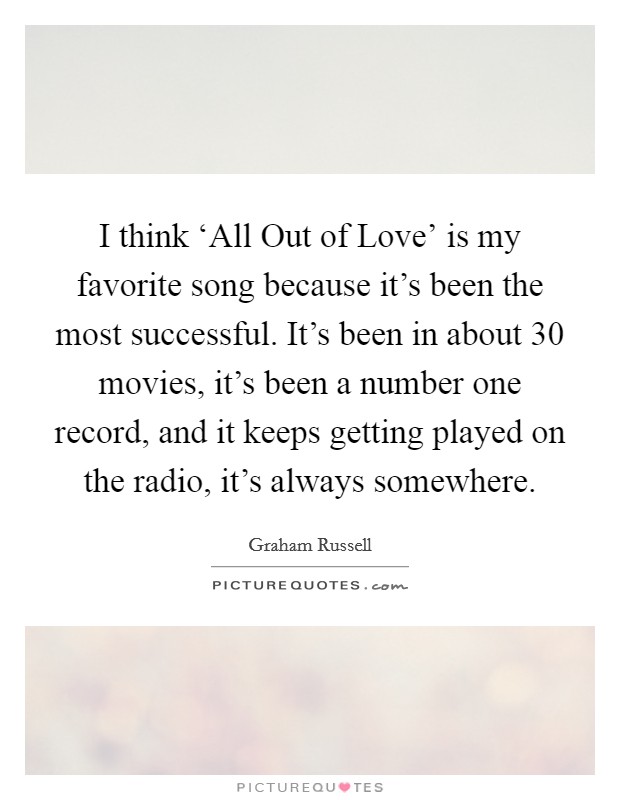 I think ‘All Out of Love' is my favorite song because it's been the most successful. It's been in about 30 movies, it's been a number one record, and it keeps getting played on the radio, it's always somewhere Picture Quote #1