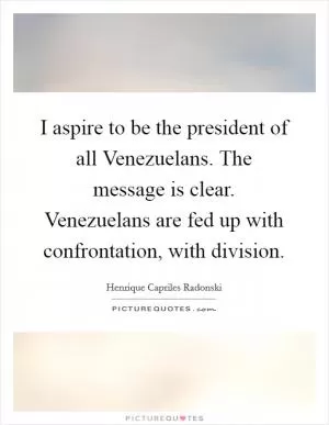 I aspire to be the president of all Venezuelans. The message is clear. Venezuelans are fed up with confrontation, with division Picture Quote #1