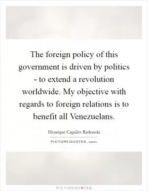The foreign policy of this government is driven by politics - to extend a revolution worldwide. My objective with regards to foreign relations is to benefit all Venezuelans Picture Quote #1