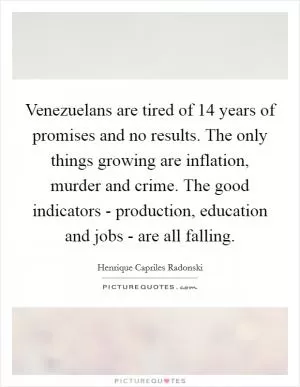 Venezuelans are tired of 14 years of promises and no results. The only things growing are inflation, murder and crime. The good indicators - production, education and jobs - are all falling Picture Quote #1