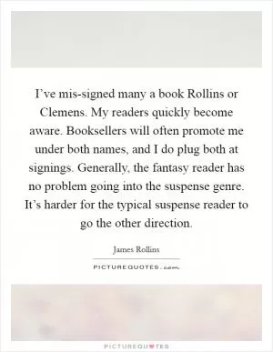 I’ve mis-signed many a book Rollins or Clemens. My readers quickly become aware. Booksellers will often promote me under both names, and I do plug both at signings. Generally, the fantasy reader has no problem going into the suspense genre. It’s harder for the typical suspense reader to go the other direction Picture Quote #1