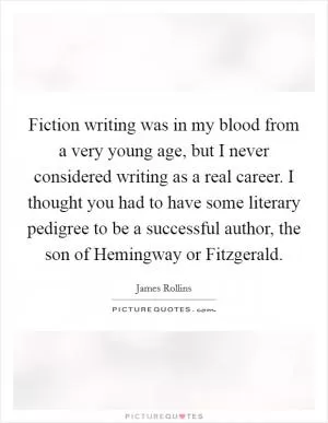 Fiction writing was in my blood from a very young age, but I never considered writing as a real career. I thought you had to have some literary pedigree to be a successful author, the son of Hemingway or Fitzgerald Picture Quote #1