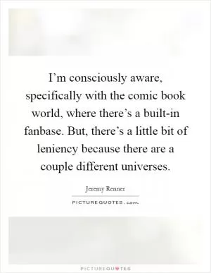 I’m consciously aware, specifically with the comic book world, where there’s a built-in fanbase. But, there’s a little bit of leniency because there are a couple different universes Picture Quote #1