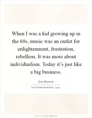 When I was a kid growing up in the  60s, music was an outlet for enlightenment, frustration, rebellion. It was more about individualism. Today it’s just like a big business Picture Quote #1