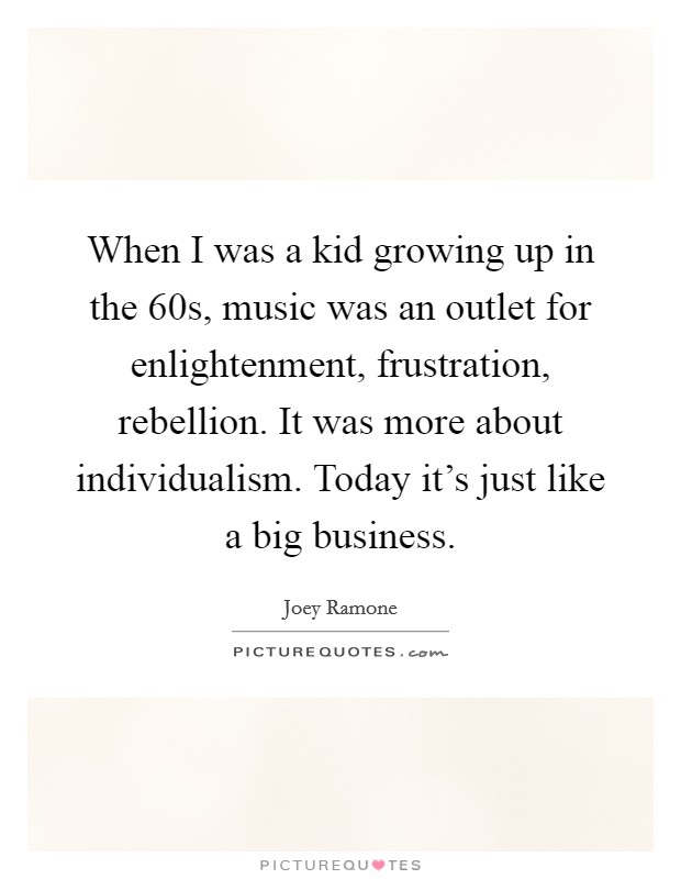 When I was a kid growing up in the  60s, music was an outlet for enlightenment, frustration, rebellion. It was more about individualism. Today it's just like a big business Picture Quote #1