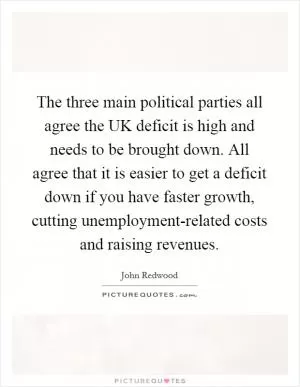 The three main political parties all agree the UK deficit is high and needs to be brought down. All agree that it is easier to get a deficit down if you have faster growth, cutting unemployment-related costs and raising revenues Picture Quote #1