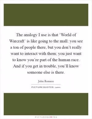The analogy I use is that ‘World of Warcraft’ is like going to the mall: you see a ton of people there, but you don’t really want to interact with them; you just want to know you’re part of the human race. And if you get in trouble, you’ll know someone else is there Picture Quote #1