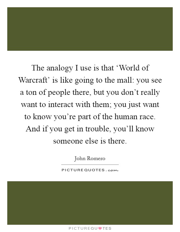 The analogy I use is that ‘World of Warcraft' is like going to the mall: you see a ton of people there, but you don't really want to interact with them; you just want to know you're part of the human race. And if you get in trouble, you'll know someone else is there Picture Quote #1