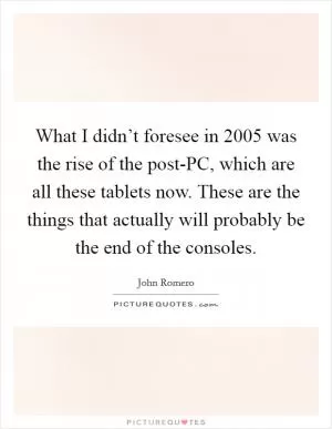 What I didn’t foresee in 2005 was the rise of the post-PC, which are all these tablets now. These are the things that actually will probably be the end of the consoles Picture Quote #1