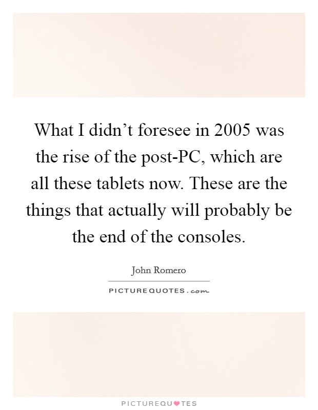 What I didn't foresee in 2005 was the rise of the post-PC, which are all these tablets now. These are the things that actually will probably be the end of the consoles Picture Quote #1