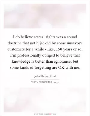I do believe states’ rights was a sound doctrine that got hijacked by some unsavory customers for a while - like, 150 years or so. I’m professionally obliged to believe that knowledge is better than ignorance, but some kinds of forgetting are OK with me Picture Quote #1