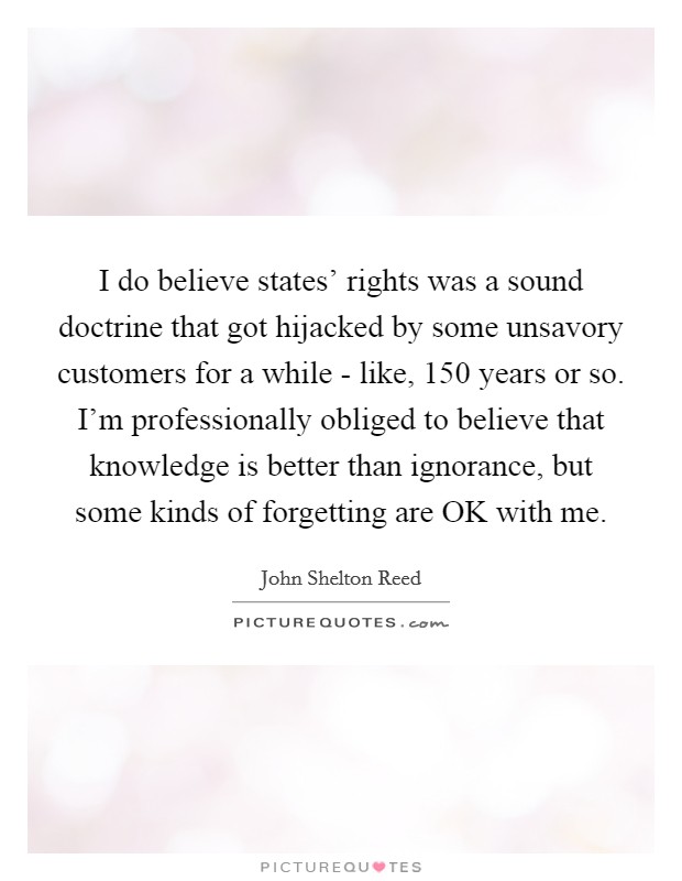 I do believe states' rights was a sound doctrine that got hijacked by some unsavory customers for a while - like, 150 years or so. I'm professionally obliged to believe that knowledge is better than ignorance, but some kinds of forgetting are OK with me Picture Quote #1
