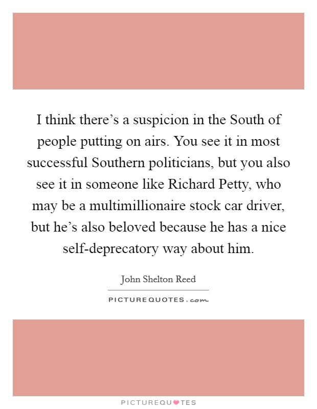 I think there's a suspicion in the South of people putting on airs. You see it in most successful Southern politicians, but you also see it in someone like Richard Petty, who may be a multimillionaire stock car driver, but he's also beloved because he has a nice self-deprecatory way about him Picture Quote #1