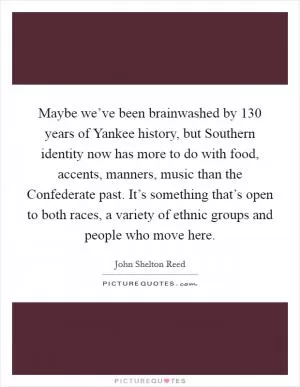 Maybe we’ve been brainwashed by 130 years of Yankee history, but Southern identity now has more to do with food, accents, manners, music than the Confederate past. It’s something that’s open to both races, a variety of ethnic groups and people who move here Picture Quote #1