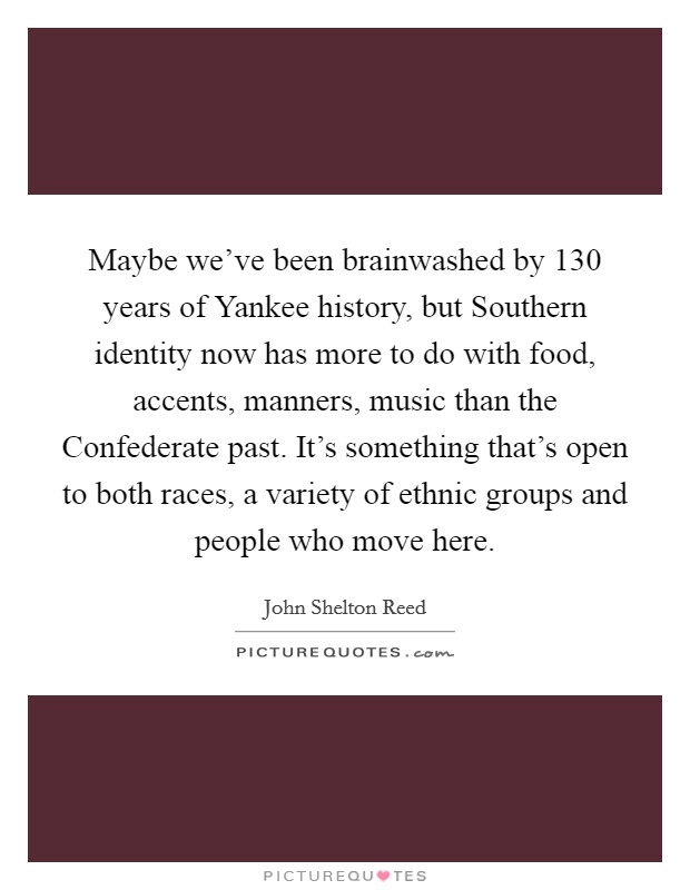 Maybe we've been brainwashed by 130 years of Yankee history, but Southern identity now has more to do with food, accents, manners, music than the Confederate past. It's something that's open to both races, a variety of ethnic groups and people who move here Picture Quote #1